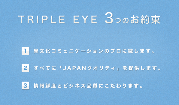 TRIPLE EYE 3つのお約束／（1）異文化コミュニケーションのプロに徹します。（2）すべてに「JAPANクオリティ」を提供します。（3）情報鮮度とビジネス品質にこだわります。